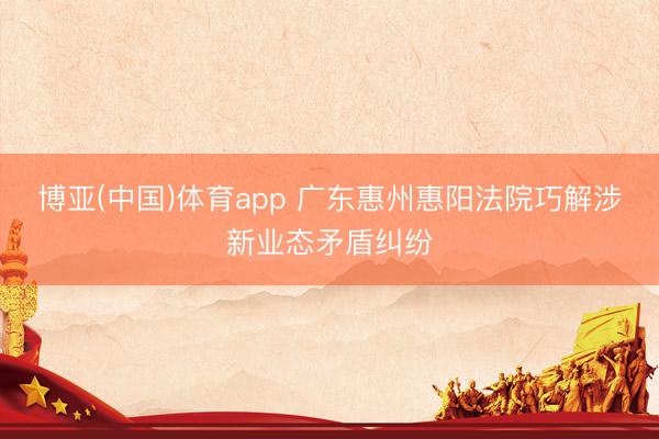 博亚(中国)体育app 广东惠州惠阳法院巧解涉新业态矛盾纠纷