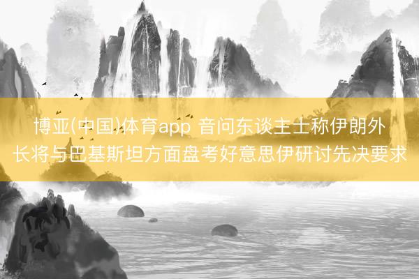 博亚(中国)体育app 音问东谈主士称伊朗外长将与巴基斯坦方面盘考好意思伊研讨先决要求