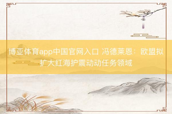博亚体育app中国官网入口 冯德莱恩：欧盟拟扩大红海护震动动任务领域