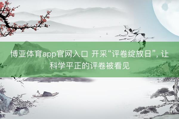 博亚体育app官网入口 开采“评卷绽放日”， 让科学平正的评卷被看见