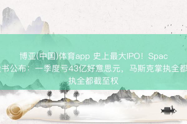 博亚(中国)体育app 史上最大IPO！SpaceX招股书公布：一季度亏43亿好意思元，马斯克掌执全都截至权