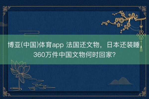 博亚(中国)体育app 法国还文物,日本还装睡,360万件中国文物何时回家?