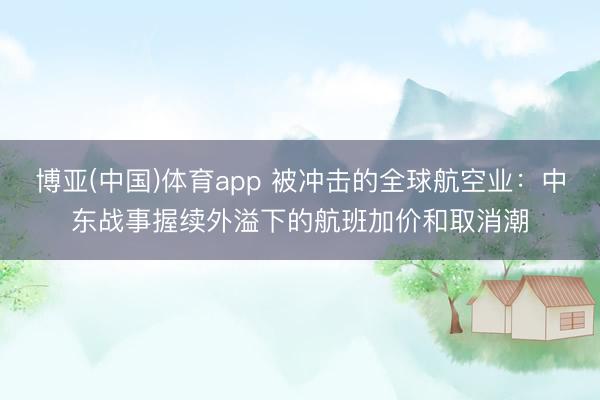 博亚(中国)体育app 被冲击的全球航空业:中东战事握续外溢下的航班加价和取消潮