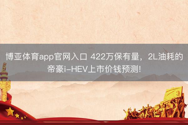 博亚体育app官网入口 422万保有量，2L油耗的帝豪i-HEV上市价钱预测!