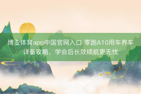 博亚体育app中国官网入口 零跑A10用车养车详备攻略，学会后长效续航更无忧
