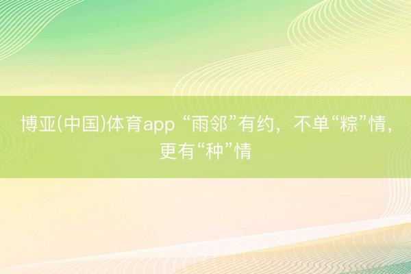 博亚(中国)体育app “雨邻”有约，不单“粽”情，更有“种”情