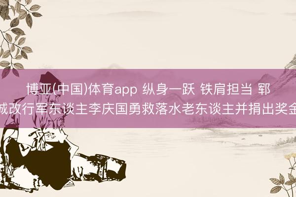 博亚(中国)体育app 纵身一跃 铁肩担当 郓城改行军东谈主李庆国勇救落水老东谈主并捐出奖金