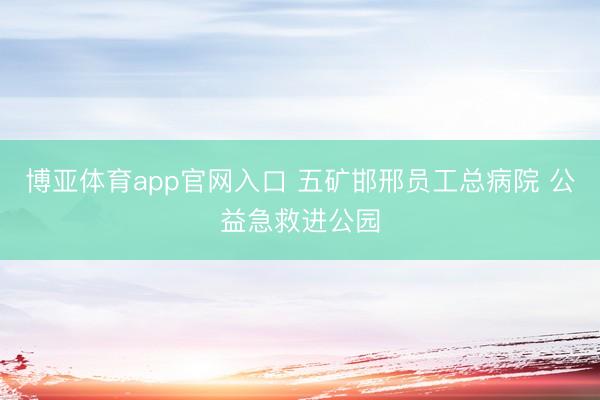 博亚体育app官网入口 五矿邯邢员工总病院 公益急救进公园