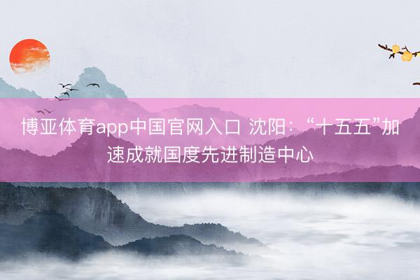 博亚体育app中国官网入口 沈阳：“十五五”加速成就国度先进制造中心