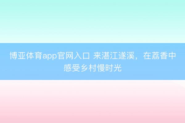 博亚体育app官网入口 来湛江遂溪,在荔香中感受乡村慢时光