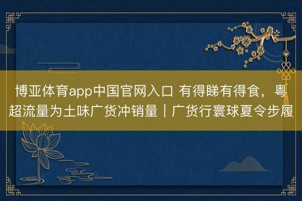 博亚体育app中国官网入口 有得睇有得食,粤超流量为土味广货冲销量|广货行寰球夏令步履