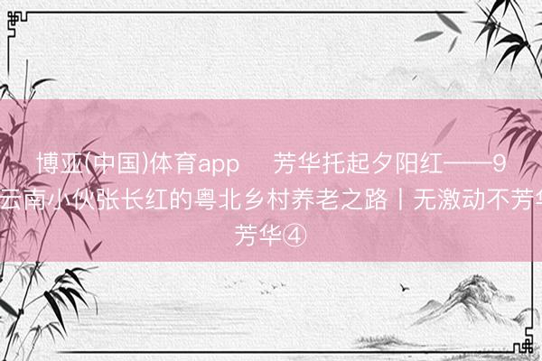 博亚(中国)体育app 芳华托起夕阳红——95后云南小伙张长红的粤北乡村养老之路丨无激动不芳华④