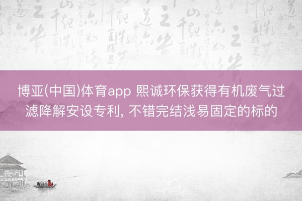 博亚(中国)体育app 熙诚环保获得有机废气过滤降解安设专利, 不错完结浅易固定的标的