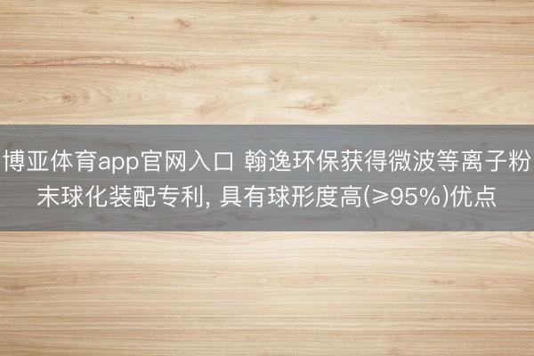 博亚体育app官网入口 翰逸环保获得微波等离子粉末球化装配专利, 具有球形度高(≥95%)优点