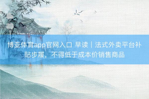 博亚体育app官网入口 早读｜法式外卖平台补贴步履，不得低于成本价销售商品