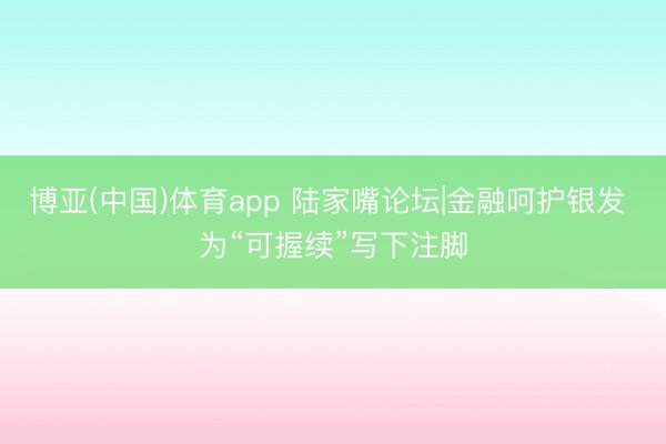 博亚(中国)体育app 陆家嘴论坛|金融呵护银发 为“可握续”写下注脚