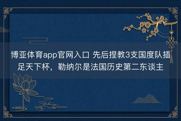 博亚体育app官网入口 先后捏教3支国度队插足天下杯,勒纳尔是法国历史第二东谈主