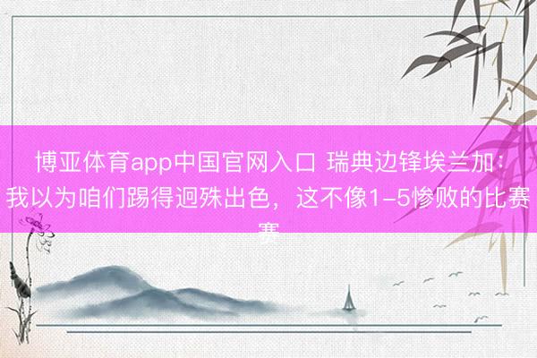 博亚体育app中国官网入口 瑞典边锋埃兰加:我以为咱们踢得迥殊出色,这不像1-5惨败的比赛
